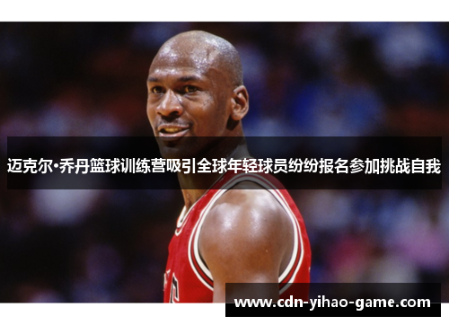 迈克尔·乔丹篮球训练营吸引全球年轻球员纷纷报名参加挑战自我